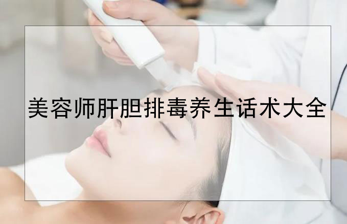 美容師肝膽排毒養生話術大全，肝膽排毒專業知識和話術